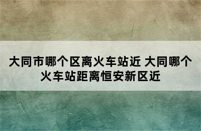 大同市哪个区离火车站近 大同哪个火车站距离恒安新区近